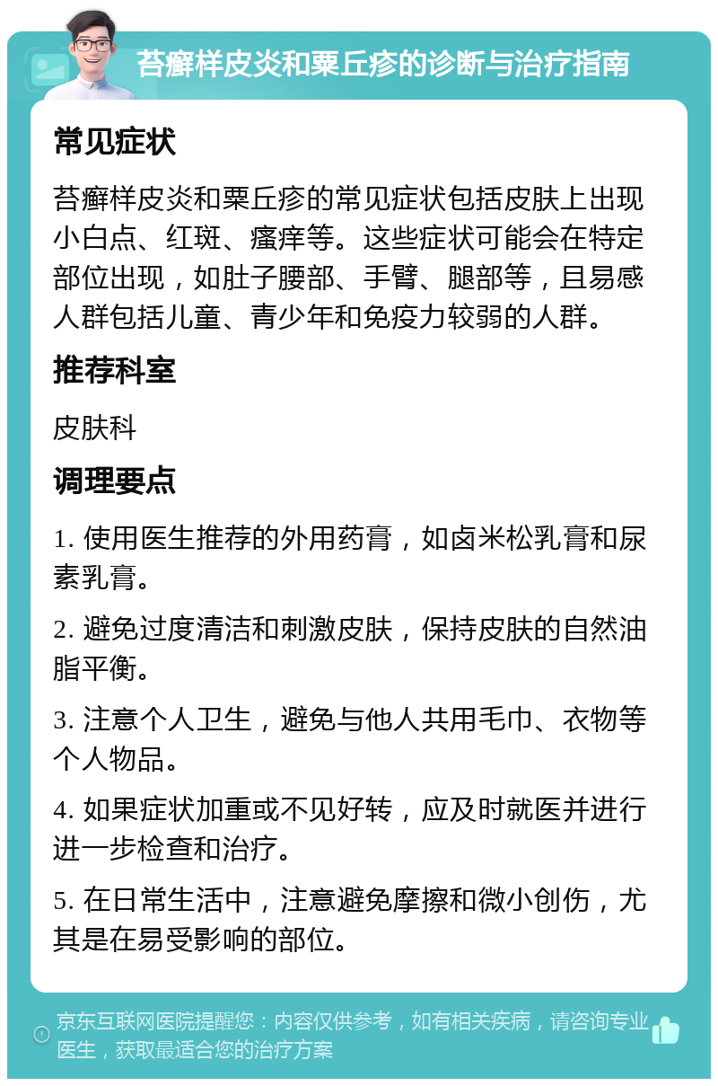 苔癣样皮炎和粟丘疹的诊断与治疗指南 常见症状 苔癣样皮炎和粟丘疹的常见症状包括皮肤上出现小白点、红斑、瘙痒等。这些症状可能会在特定部位出现，如肚子腰部、手臂、腿部等，且易感人群包括儿童、青少年和免疫力较弱的人群。 推荐科室 皮肤科 调理要点 1. 使用医生推荐的外用药膏，如卤米松乳膏和尿素乳膏。 2. 避免过度清洁和刺激皮肤，保持皮肤的自然油脂平衡。 3. 注意个人卫生，避免与他人共用毛巾、衣物等个人物品。 4. 如果症状加重或不见好转，应及时就医并进行进一步检查和治疗。 5. 在日常生活中，注意避免摩擦和微小创伤，尤其是在易受影响的部位。