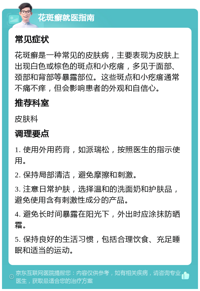 花斑癣就医指南 常见症状 花斑癣是一种常见的皮肤病，主要表现为皮肤上出现白色或棕色的斑点和小疙瘩，多见于面部、颈部和背部等暴露部位。这些斑点和小疙瘩通常不痛不痒，但会影响患者的外观和自信心。 推荐科室 皮肤科 调理要点 1. 使用外用药膏，如派瑞松，按照医生的指示使用。 2. 保持局部清洁，避免摩擦和刺激。 3. 注意日常护肤，选择温和的洗面奶和护肤品，避免使用含有刺激性成分的产品。 4. 避免长时间暴露在阳光下，外出时应涂抹防晒霜。 5. 保持良好的生活习惯，包括合理饮食、充足睡眠和适当的运动。