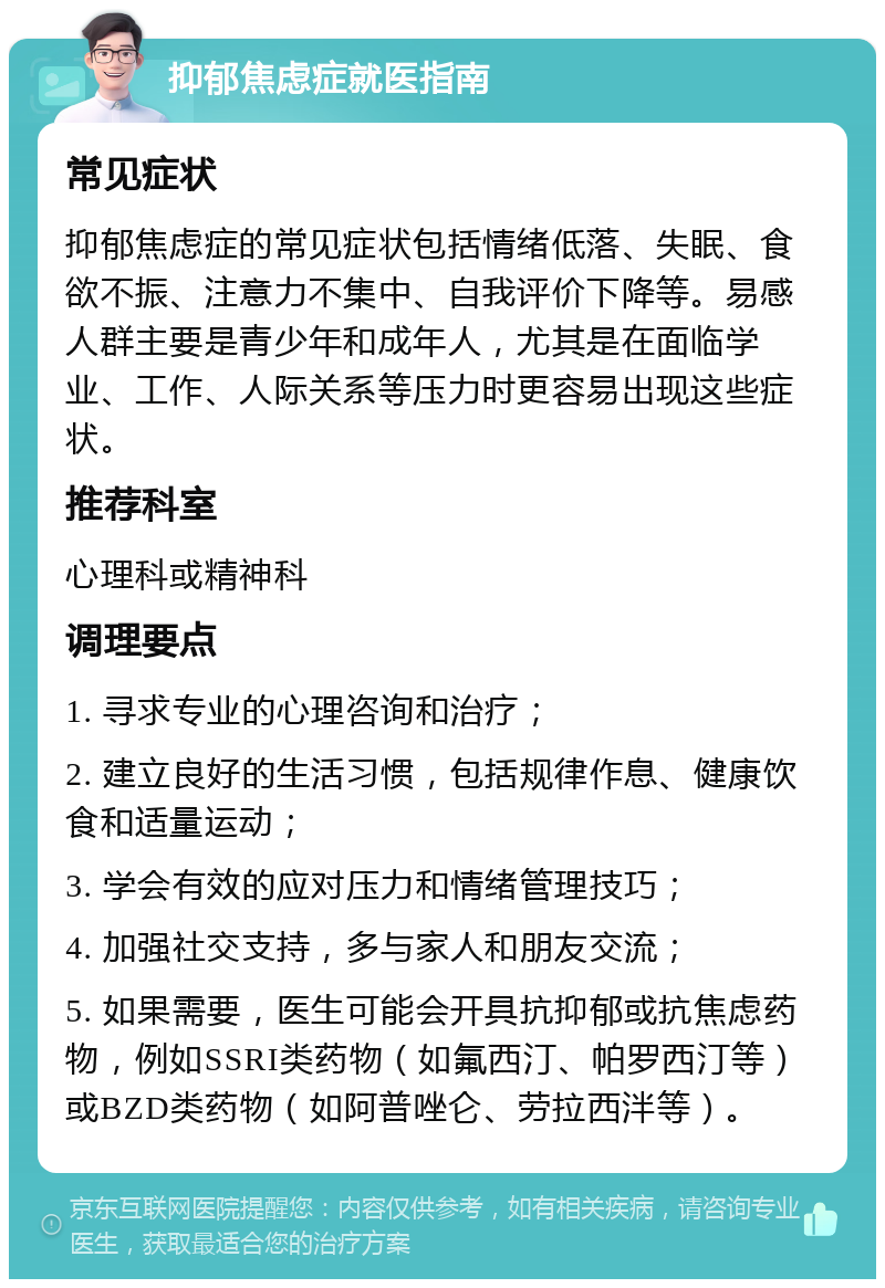 抑郁焦虑症就医指南 常见症状 抑郁焦虑症的常见症状包括情绪低落、失眠、食欲不振、注意力不集中、自我评价下降等。易感人群主要是青少年和成年人，尤其是在面临学业、工作、人际关系等压力时更容易出现这些症状。 推荐科室 心理科或精神科 调理要点 1. 寻求专业的心理咨询和治疗； 2. 建立良好的生活习惯，包括规律作息、健康饮食和适量运动； 3. 学会有效的应对压力和情绪管理技巧； 4. 加强社交支持，多与家人和朋友交流； 5. 如果需要，医生可能会开具抗抑郁或抗焦虑药物，例如SSRI类药物（如氟西汀、帕罗西汀等）或BZD类药物（如阿普唑仑、劳拉西泮等）。