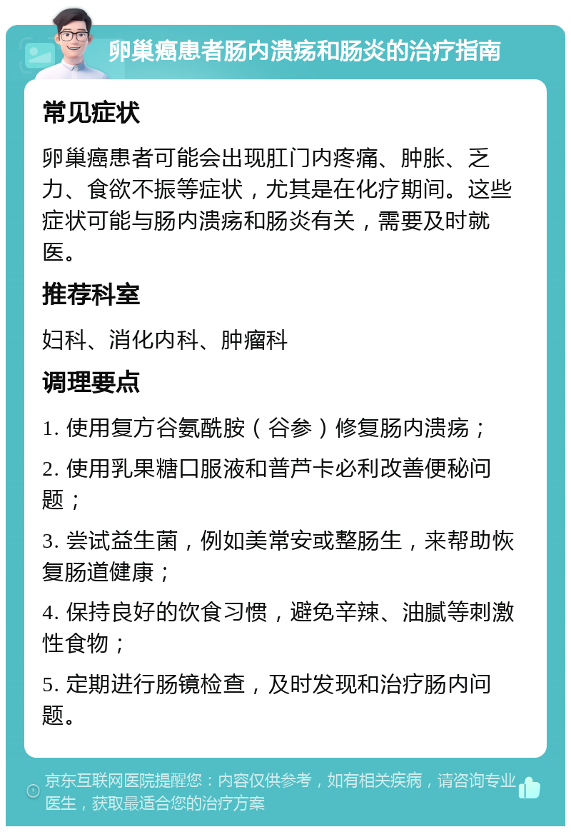 卵巢癌患者肠内溃疡和肠炎的治疗指南 常见症状 卵巢癌患者可能会出现肛门内疼痛、肿胀、乏力、食欲不振等症状，尤其是在化疗期间。这些症状可能与肠内溃疡和肠炎有关，需要及时就医。 推荐科室 妇科、消化内科、肿瘤科 调理要点 1. 使用复方谷氨酰胺（谷参）修复肠内溃疡； 2. 使用乳果糖口服液和普芦卡必利改善便秘问题； 3. 尝试益生菌，例如美常安或整肠生，来帮助恢复肠道健康； 4. 保持良好的饮食习惯，避免辛辣、油腻等刺激性食物； 5. 定期进行肠镜检查，及时发现和治疗肠内问题。