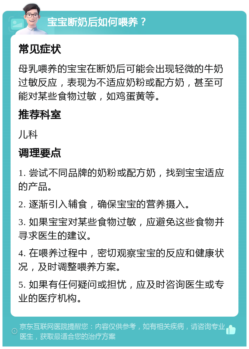 宝宝断奶后如何喂养？ 常见症状 母乳喂养的宝宝在断奶后可能会出现轻微的牛奶过敏反应，表现为不适应奶粉或配方奶，甚至可能对某些食物过敏，如鸡蛋黄等。 推荐科室 儿科 调理要点 1. 尝试不同品牌的奶粉或配方奶，找到宝宝适应的产品。 2. 逐渐引入辅食，确保宝宝的营养摄入。 3. 如果宝宝对某些食物过敏，应避免这些食物并寻求医生的建议。 4. 在喂养过程中，密切观察宝宝的反应和健康状况，及时调整喂养方案。 5. 如果有任何疑问或担忧，应及时咨询医生或专业的医疗机构。