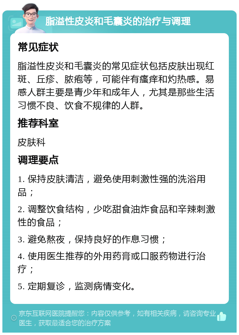 脂溢性皮炎和毛囊炎的治疗与调理 常见症状 脂溢性皮炎和毛囊炎的常见症状包括皮肤出现红斑、丘疹、脓疱等，可能伴有瘙痒和灼热感。易感人群主要是青少年和成年人，尤其是那些生活习惯不良、饮食不规律的人群。 推荐科室 皮肤科 调理要点 1. 保持皮肤清洁，避免使用刺激性强的洗浴用品； 2. 调整饮食结构，少吃甜食油炸食品和辛辣刺激性的食品； 3. 避免熬夜，保持良好的作息习惯； 4. 使用医生推荐的外用药膏或口服药物进行治疗； 5. 定期复诊，监测病情变化。