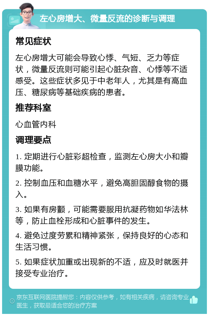 左心房增大、微量反流的诊断与调理 常见症状 左心房增大可能会导致心悸、气短、乏力等症状，微量反流则可能引起心脏杂音、心悸等不适感受。这些症状多见于中老年人，尤其是有高血压、糖尿病等基础疾病的患者。 推荐科室 心血管内科 调理要点 1. 定期进行心脏彩超检查，监测左心房大小和瓣膜功能。 2. 控制血压和血糖水平，避免高胆固醇食物的摄入。 3. 如果有房颤，可能需要服用抗凝药物如华法林等，防止血栓形成和心脏事件的发生。 4. 避免过度劳累和精神紧张，保持良好的心态和生活习惯。 5. 如果症状加重或出现新的不适，应及时就医并接受专业治疗。