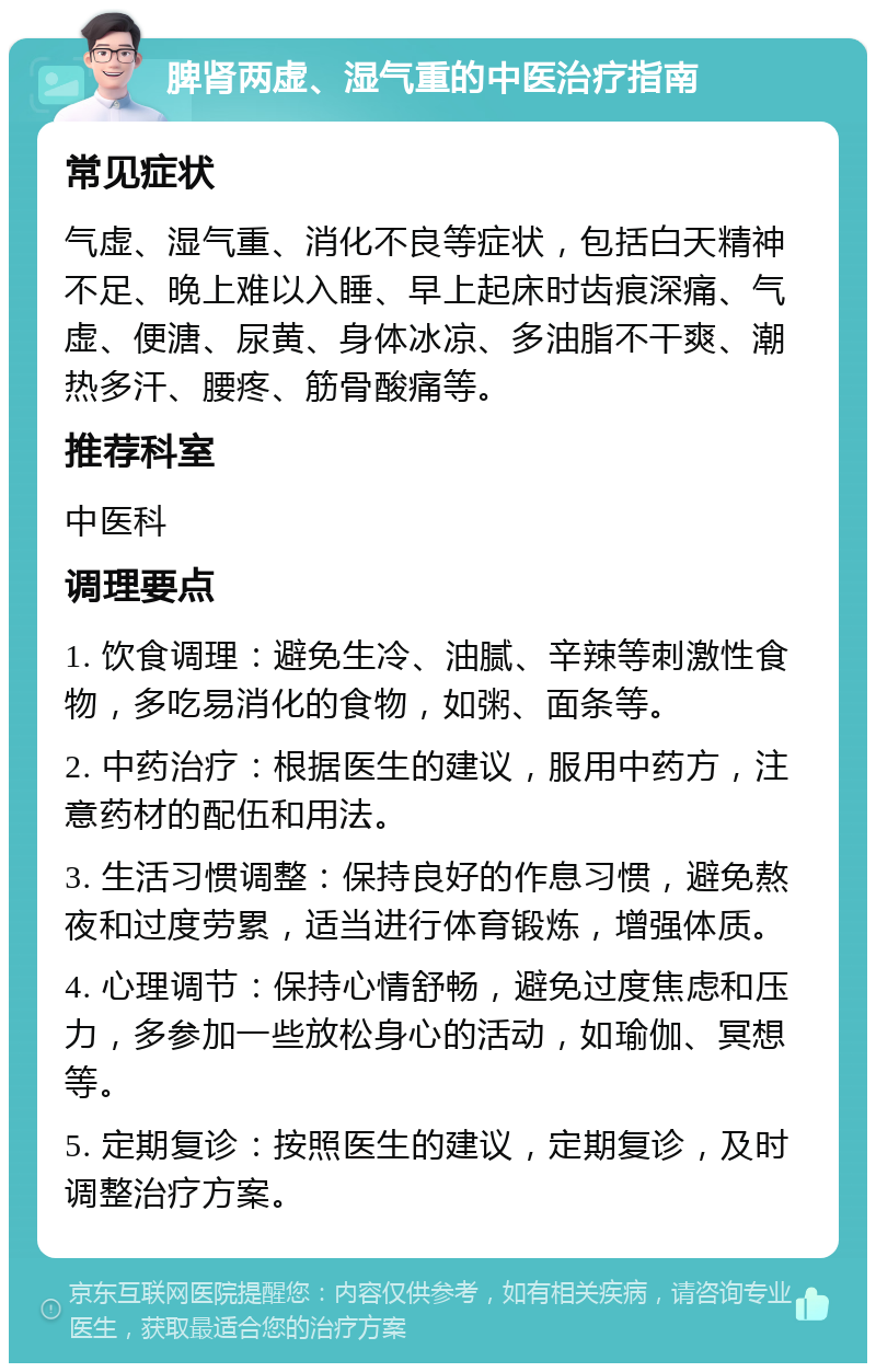 脾肾两虚、湿气重的中医治疗指南 常见症状 气虚、湿气重、消化不良等症状，包括白天精神不足、晚上难以入睡、早上起床时齿痕深痛、气虚、便溏、尿黄、身体冰凉、多油脂不干爽、潮热多汗、腰疼、筋骨酸痛等。 推荐科室 中医科 调理要点 1. 饮食调理：避免生冷、油腻、辛辣等刺激性食物，多吃易消化的食物，如粥、面条等。 2. 中药治疗：根据医生的建议，服用中药方，注意药材的配伍和用法。 3. 生活习惯调整：保持良好的作息习惯，避免熬夜和过度劳累，适当进行体育锻炼，增强体质。 4. 心理调节：保持心情舒畅，避免过度焦虑和压力，多参加一些放松身心的活动，如瑜伽、冥想等。 5. 定期复诊：按照医生的建议，定期复诊，及时调整治疗方案。