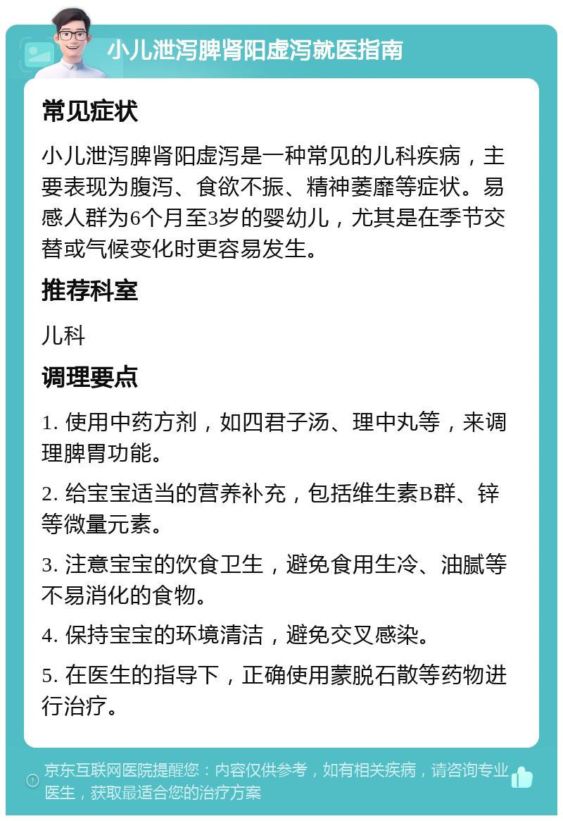 小儿泄泻脾肾阳虚泻就医指南 常见症状 小儿泄泻脾肾阳虚泻是一种常见的儿科疾病，主要表现为腹泻、食欲不振、精神萎靡等症状。易感人群为6个月至3岁的婴幼儿，尤其是在季节交替或气候变化时更容易发生。 推荐科室 儿科 调理要点 1. 使用中药方剂，如四君子汤、理中丸等，来调理脾胃功能。 2. 给宝宝适当的营养补充，包括维生素B群、锌等微量元素。 3. 注意宝宝的饮食卫生，避免食用生冷、油腻等不易消化的食物。 4. 保持宝宝的环境清洁，避免交叉感染。 5. 在医生的指导下，正确使用蒙脱石散等药物进行治疗。