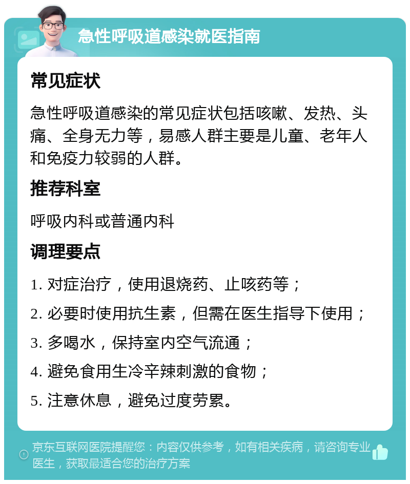 急性呼吸道感染就医指南 常见症状 急性呼吸道感染的常见症状包括咳嗽、发热、头痛、全身无力等，易感人群主要是儿童、老年人和免疫力较弱的人群。 推荐科室 呼吸内科或普通内科 调理要点 1. 对症治疗，使用退烧药、止咳药等； 2. 必要时使用抗生素，但需在医生指导下使用； 3. 多喝水，保持室内空气流通； 4. 避免食用生冷辛辣刺激的食物； 5. 注意休息，避免过度劳累。