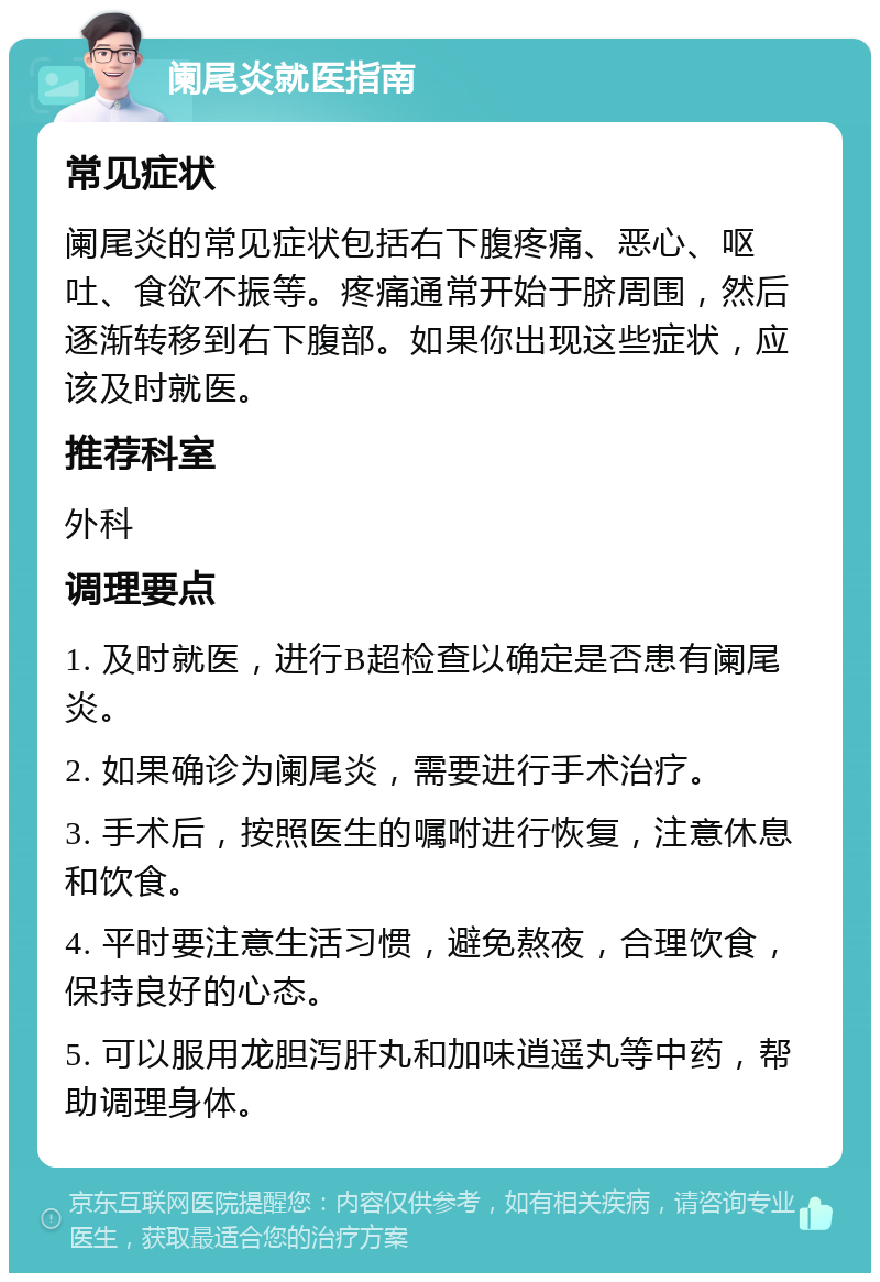 阑尾炎就医指南 常见症状 阑尾炎的常见症状包括右下腹疼痛、恶心、呕吐、食欲不振等。疼痛通常开始于脐周围，然后逐渐转移到右下腹部。如果你出现这些症状，应该及时就医。 推荐科室 外科 调理要点 1. 及时就医，进行B超检查以确定是否患有阑尾炎。 2. 如果确诊为阑尾炎，需要进行手术治疗。 3. 手术后，按照医生的嘱咐进行恢复，注意休息和饮食。 4. 平时要注意生活习惯，避免熬夜，合理饮食，保持良好的心态。 5. 可以服用龙胆泻肝丸和加味逍遥丸等中药，帮助调理身体。