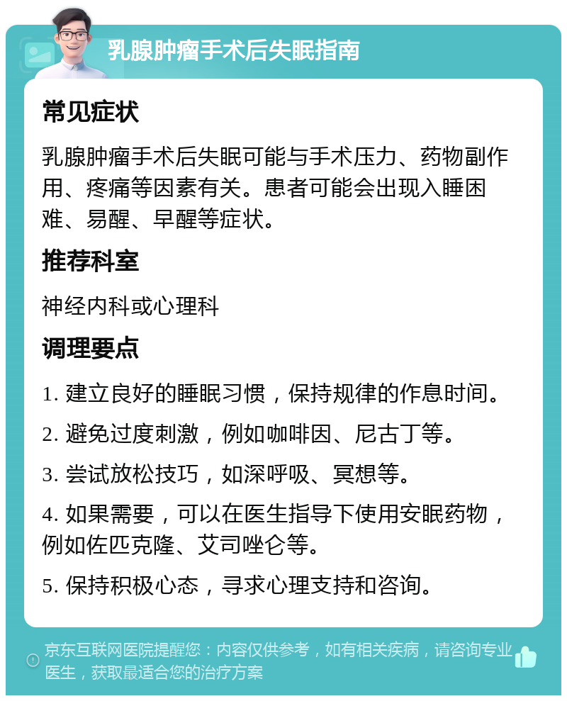 乳腺肿瘤手术后失眠指南 常见症状 乳腺肿瘤手术后失眠可能与手术压力、药物副作用、疼痛等因素有关。患者可能会出现入睡困难、易醒、早醒等症状。 推荐科室 神经内科或心理科 调理要点 1. 建立良好的睡眠习惯，保持规律的作息时间。 2. 避免过度刺激，例如咖啡因、尼古丁等。 3. 尝试放松技巧，如深呼吸、冥想等。 4. 如果需要，可以在医生指导下使用安眠药物，例如佐匹克隆、艾司唑仑等。 5. 保持积极心态，寻求心理支持和咨询。