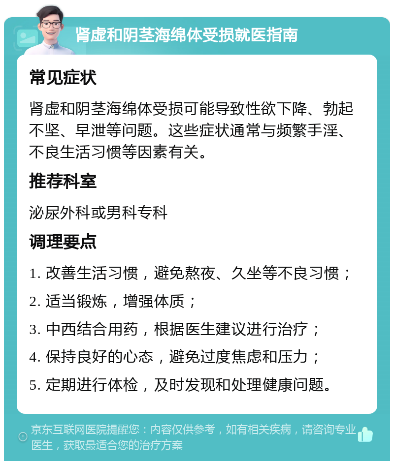 肾虚和阴茎海绵体受损就医指南 常见症状 肾虚和阴茎海绵体受损可能导致性欲下降、勃起不坚、早泄等问题。这些症状通常与频繁手淫、不良生活习惯等因素有关。 推荐科室 泌尿外科或男科专科 调理要点 1. 改善生活习惯，避免熬夜、久坐等不良习惯； 2. 适当锻炼，增强体质； 3. 中西结合用药，根据医生建议进行治疗； 4. 保持良好的心态，避免过度焦虑和压力； 5. 定期进行体检，及时发现和处理健康问题。