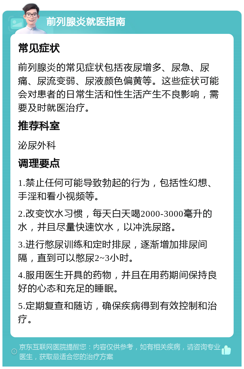 前列腺炎就医指南 常见症状 前列腺炎的常见症状包括夜尿增多、尿急、尿痛、尿流变弱、尿液颜色偏黄等。这些症状可能会对患者的日常生活和性生活产生不良影响，需要及时就医治疗。 推荐科室 泌尿外科 调理要点 1.禁止任何可能导致勃起的行为，包括性幻想、手淫和看小视频等。 2.改变饮水习惯，每天白天喝2000-3000毫升的水，并且尽量快速饮水，以冲洗尿路。 3.进行憋尿训练和定时排尿，逐渐增加排尿间隔，直到可以憋尿2~3小时。 4.服用医生开具的药物，并且在用药期间保持良好的心态和充足的睡眠。 5.定期复查和随访，确保疾病得到有效控制和治疗。