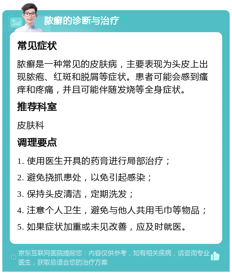 脓癣的诊断与治疗 常见症状 脓癣是一种常见的皮肤病，主要表现为头皮上出现脓疱、红斑和脱屑等症状。患者可能会感到瘙痒和疼痛，并且可能伴随发烧等全身症状。 推荐科室 皮肤科 调理要点 1. 使用医生开具的药膏进行局部治疗； 2. 避免挠抓患处，以免引起感染； 3. 保持头皮清洁，定期洗发； 4. 注意个人卫生，避免与他人共用毛巾等物品； 5. 如果症状加重或未见改善，应及时就医。