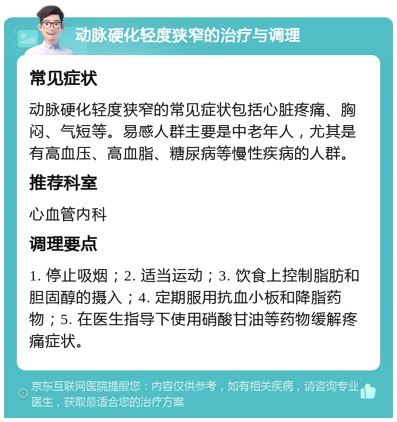 动脉硬化轻度狭窄的治疗与调理 常见症状 动脉硬化轻度狭窄的常见症状包括心脏疼痛、胸闷、气短等。易感人群主要是中老年人，尤其是有高血压、高血脂、糖尿病等慢性疾病的人群。 推荐科室 心血管内科 调理要点 1. 停止吸烟；2. 适当运动；3. 饮食上控制脂肪和胆固醇的摄入；4. 定期服用抗血小板和降脂药物；5. 在医生指导下使用硝酸甘油等药物缓解疼痛症状。