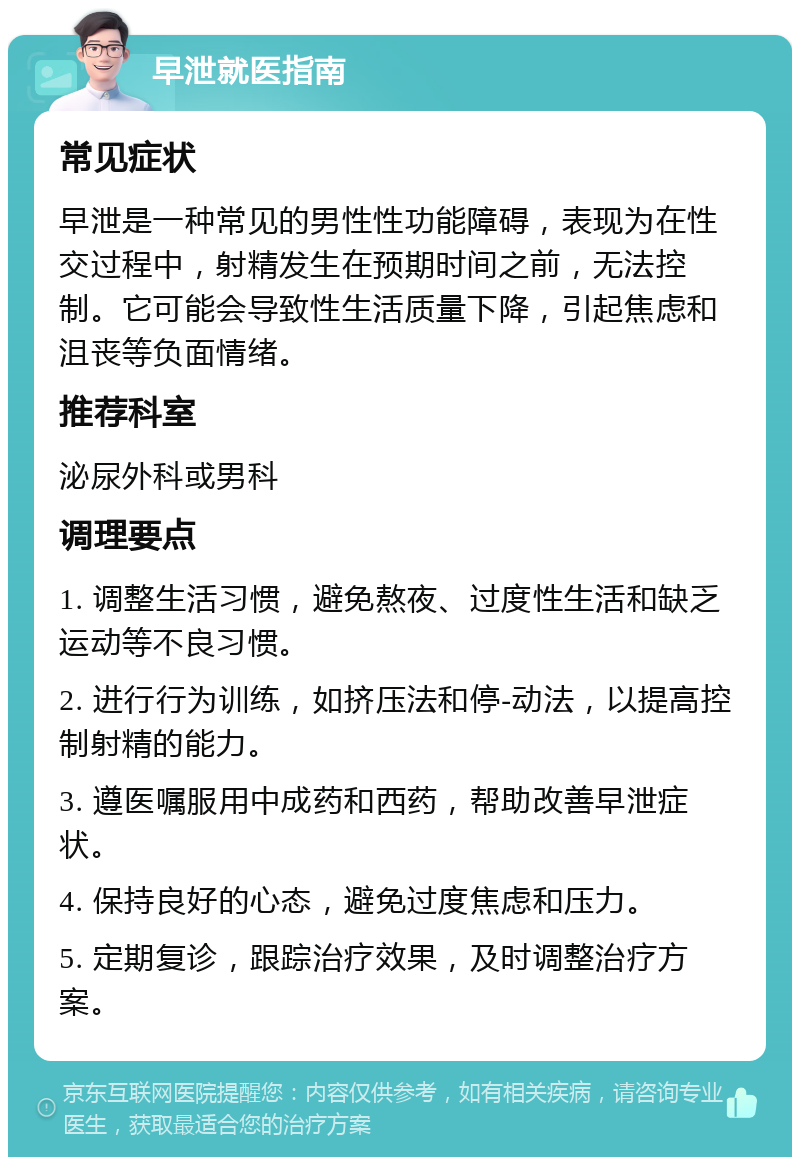 早泄就医指南 常见症状 早泄是一种常见的男性性功能障碍，表现为在性交过程中，射精发生在预期时间之前，无法控制。它可能会导致性生活质量下降，引起焦虑和沮丧等负面情绪。 推荐科室 泌尿外科或男科 调理要点 1. 调整生活习惯，避免熬夜、过度性生活和缺乏运动等不良习惯。 2. 进行行为训练，如挤压法和停-动法，以提高控制射精的能力。 3. 遵医嘱服用中成药和西药，帮助改善早泄症状。 4. 保持良好的心态，避免过度焦虑和压力。 5. 定期复诊，跟踪治疗效果，及时调整治疗方案。