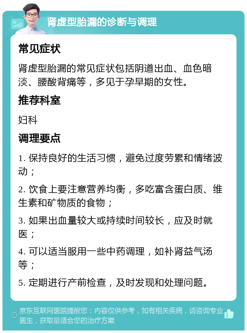 肾虚型胎漏的诊断与调理 常见症状 肾虚型胎漏的常见症状包括阴道出血、血色暗淡、腰酸背痛等，多见于孕早期的女性。 推荐科室 妇科 调理要点 1. 保持良好的生活习惯，避免过度劳累和情绪波动； 2. 饮食上要注意营养均衡，多吃富含蛋白质、维生素和矿物质的食物； 3. 如果出血量较大或持续时间较长，应及时就医； 4. 可以适当服用一些中药调理，如补肾益气汤等； 5. 定期进行产前检查，及时发现和处理问题。