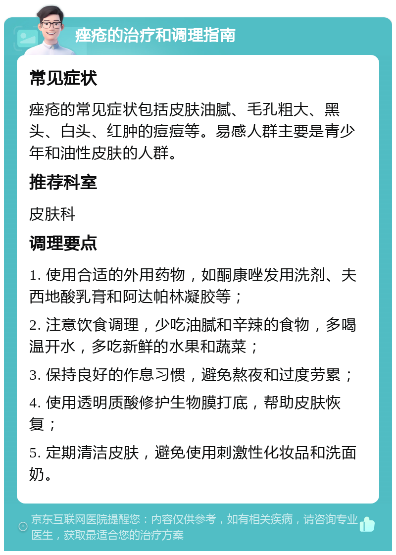 痤疮的治疗和调理指南 常见症状 痤疮的常见症状包括皮肤油腻、毛孔粗大、黑头、白头、红肿的痘痘等。易感人群主要是青少年和油性皮肤的人群。 推荐科室 皮肤科 调理要点 1. 使用合适的外用药物，如酮康唑发用洗剂、夫西地酸乳膏和阿达帕林凝胶等； 2. 注意饮食调理，少吃油腻和辛辣的食物，多喝温开水，多吃新鲜的水果和蔬菜； 3. 保持良好的作息习惯，避免熬夜和过度劳累； 4. 使用透明质酸修护生物膜打底，帮助皮肤恢复； 5. 定期清洁皮肤，避免使用刺激性化妆品和洗面奶。