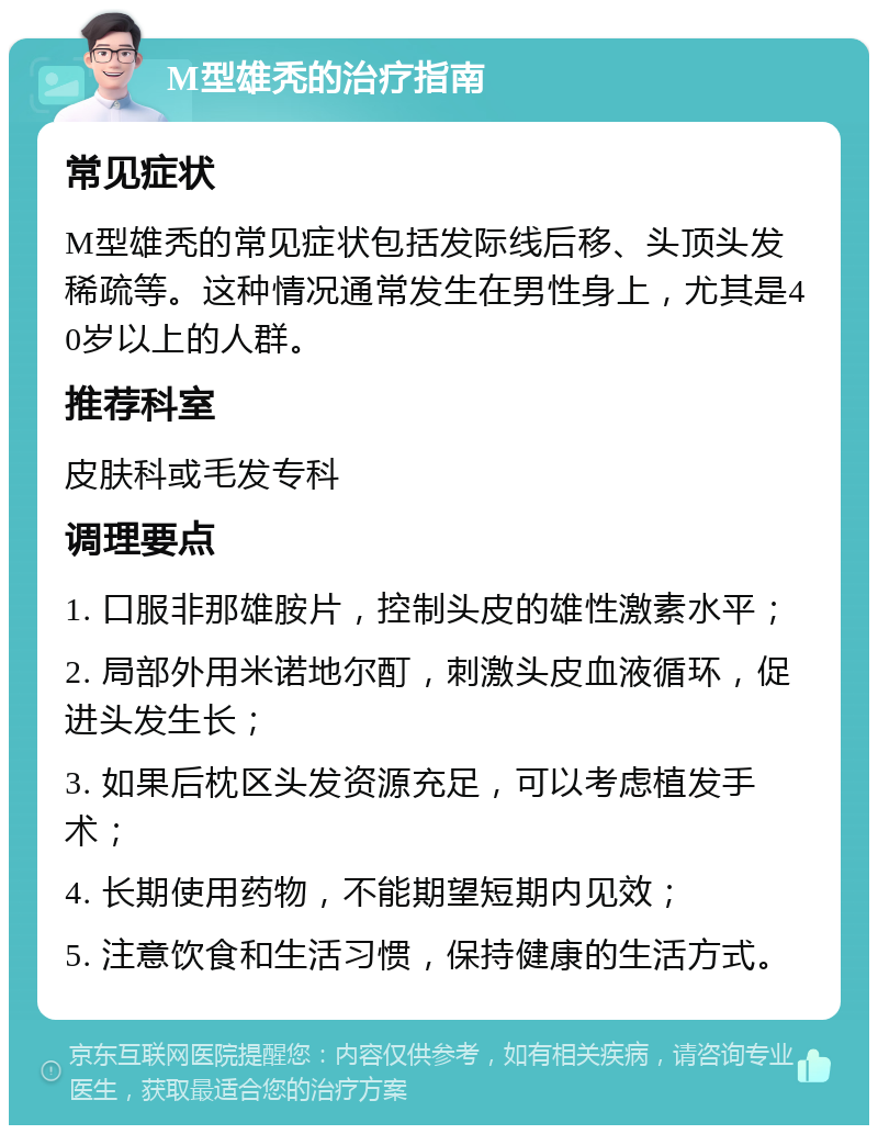 M型雄秃的治疗指南 常见症状 M型雄秃的常见症状包括发际线后移、头顶头发稀疏等。这种情况通常发生在男性身上，尤其是40岁以上的人群。 推荐科室 皮肤科或毛发专科 调理要点 1. 口服非那雄胺片，控制头皮的雄性激素水平； 2. 局部外用米诺地尔酊，刺激头皮血液循环，促进头发生长； 3. 如果后枕区头发资源充足，可以考虑植发手术； 4. 长期使用药物，不能期望短期内见效； 5. 注意饮食和生活习惯，保持健康的生活方式。