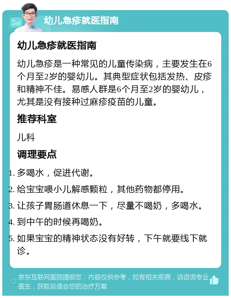 幼儿急疹就医指南 幼儿急疹就医指南 幼儿急疹是一种常见的儿童传染病，主要发生在6个月至2岁的婴幼儿。其典型症状包括发热、皮疹和精神不佳。易感人群是6个月至2岁的婴幼儿，尤其是没有接种过麻疹疫苗的儿童。 推荐科室 儿科 调理要点 多喝水，促进代谢。 给宝宝喂小儿解感颗粒，其他药物都停用。 让孩子胃肠道休息一下，尽量不喝奶，多喝水。 到中午的时候再喝奶。 如果宝宝的精神状态没有好转，下午就要线下就诊。