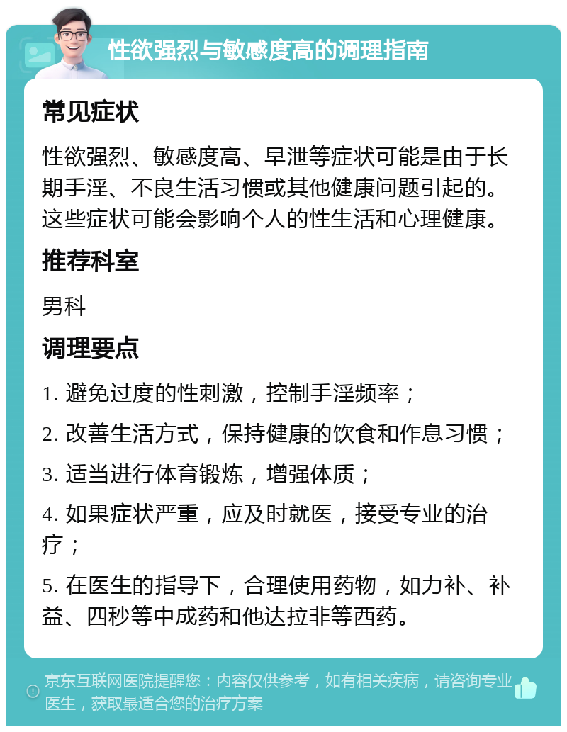 性欲强烈与敏感度高的调理指南 常见症状 性欲强烈、敏感度高、早泄等症状可能是由于长期手淫、不良生活习惯或其他健康问题引起的。这些症状可能会影响个人的性生活和心理健康。 推荐科室 男科 调理要点 1. 避免过度的性刺激，控制手淫频率； 2. 改善生活方式，保持健康的饮食和作息习惯； 3. 适当进行体育锻炼，增强体质； 4. 如果症状严重，应及时就医，接受专业的治疗； 5. 在医生的指导下，合理使用药物，如力补、补益、四秒等中成药和他达拉非等西药。