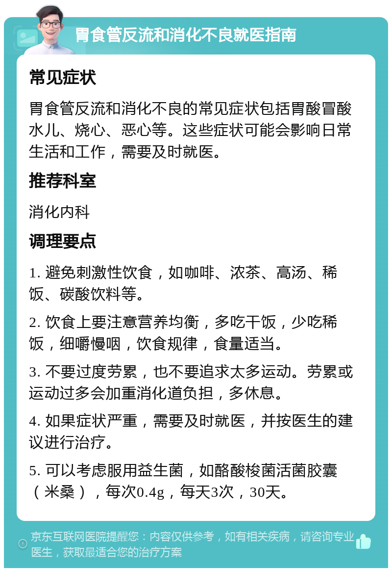 胃食管反流和消化不良就医指南 常见症状 胃食管反流和消化不良的常见症状包括胃酸冒酸水儿、烧心、恶心等。这些症状可能会影响日常生活和工作，需要及时就医。 推荐科室 消化内科 调理要点 1. 避免刺激性饮食，如咖啡、浓茶、高汤、稀饭、碳酸饮料等。 2. 饮食上要注意营养均衡，多吃干饭，少吃稀饭，细嚼慢咽，饮食规律，食量适当。 3. 不要过度劳累，也不要追求太多运动。劳累或运动过多会加重消化道负担，多休息。 4. 如果症状严重，需要及时就医，并按医生的建议进行治疗。 5. 可以考虑服用益生菌，如酪酸梭菌活菌胶囊（米桑），每次0.4g，每天3次，30天。