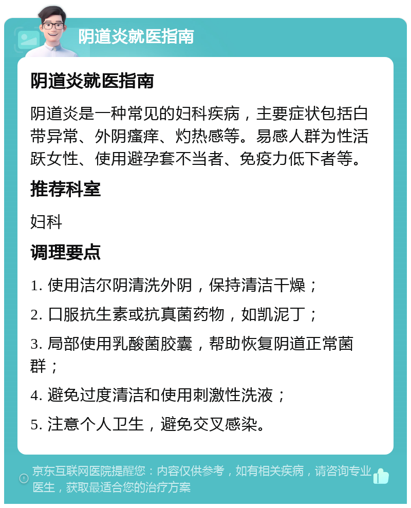 阴道炎就医指南 阴道炎就医指南 阴道炎是一种常见的妇科疾病，主要症状包括白带异常、外阴瘙痒、灼热感等。易感人群为性活跃女性、使用避孕套不当者、免疫力低下者等。 推荐科室 妇科 调理要点 1. 使用洁尔阴清洗外阴，保持清洁干燥； 2. 口服抗生素或抗真菌药物，如凯泥丁； 3. 局部使用乳酸菌胶囊，帮助恢复阴道正常菌群； 4. 避免过度清洁和使用刺激性洗液； 5. 注意个人卫生，避免交叉感染。