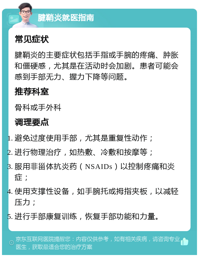 腱鞘炎就医指南 常见症状 腱鞘炎的主要症状包括手指或手腕的疼痛、肿胀和僵硬感，尤其是在活动时会加剧。患者可能会感到手部无力、握力下降等问题。 推荐科室 骨科或手外科 调理要点 避免过度使用手部，尤其是重复性动作； 进行物理治疗，如热敷、冷敷和按摩等； 服用非甾体抗炎药（NSAIDs）以控制疼痛和炎症； 使用支撑性设备，如手腕托或拇指夹板，以减轻压力； 进行手部康复训练，恢复手部功能和力量。