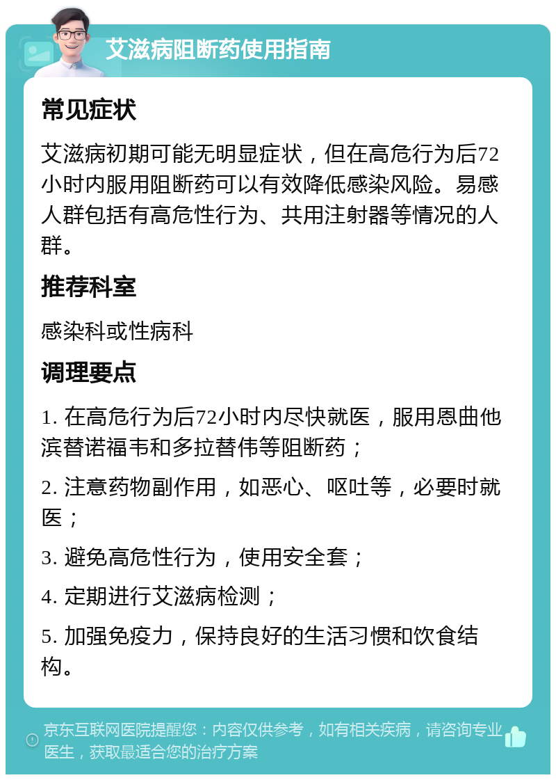 艾滋病阻断药使用指南 常见症状 艾滋病初期可能无明显症状，但在高危行为后72小时内服用阻断药可以有效降低感染风险。易感人群包括有高危性行为、共用注射器等情况的人群。 推荐科室 感染科或性病科 调理要点 1. 在高危行为后72小时内尽快就医，服用恩曲他滨替诺福韦和多拉替伟等阻断药； 2. 注意药物副作用，如恶心、呕吐等，必要时就医； 3. 避免高危性行为，使用安全套； 4. 定期进行艾滋病检测； 5. 加强免疫力，保持良好的生活习惯和饮食结构。