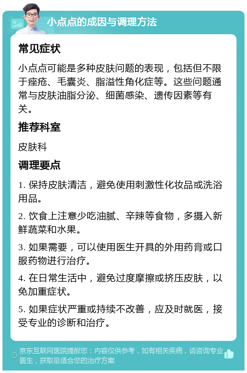 小点点的成因与调理方法 常见症状 小点点可能是多种皮肤问题的表现，包括但不限于痤疮、毛囊炎、脂溢性角化症等。这些问题通常与皮肤油脂分泌、细菌感染、遗传因素等有关。 推荐科室 皮肤科 调理要点 1. 保持皮肤清洁，避免使用刺激性化妆品或洗浴用品。 2. 饮食上注意少吃油腻、辛辣等食物，多摄入新鲜蔬菜和水果。 3. 如果需要，可以使用医生开具的外用药膏或口服药物进行治疗。 4. 在日常生活中，避免过度摩擦或挤压皮肤，以免加重症状。 5. 如果症状严重或持续不改善，应及时就医，接受专业的诊断和治疗。