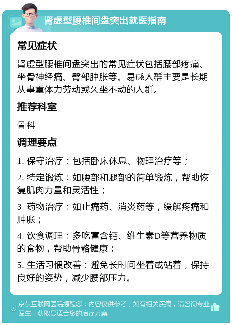 肾虚型腰椎间盘突出就医指南 常见症状 肾虚型腰椎间盘突出的常见症状包括腰部疼痛、坐骨神经痛、臀部肿胀等。易感人群主要是长期从事重体力劳动或久坐不动的人群。 推荐科室 骨科 调理要点 1. 保守治疗：包括卧床休息、物理治疗等； 2. 特定锻炼：如腰部和腿部的简单锻炼，帮助恢复肌肉力量和灵活性； 3. 药物治疗：如止痛药、消炎药等，缓解疼痛和肿胀； 4. 饮食调理：多吃富含钙、维生素D等营养物质的食物，帮助骨骼健康； 5. 生活习惯改善：避免长时间坐着或站着，保持良好的姿势，减少腰部压力。