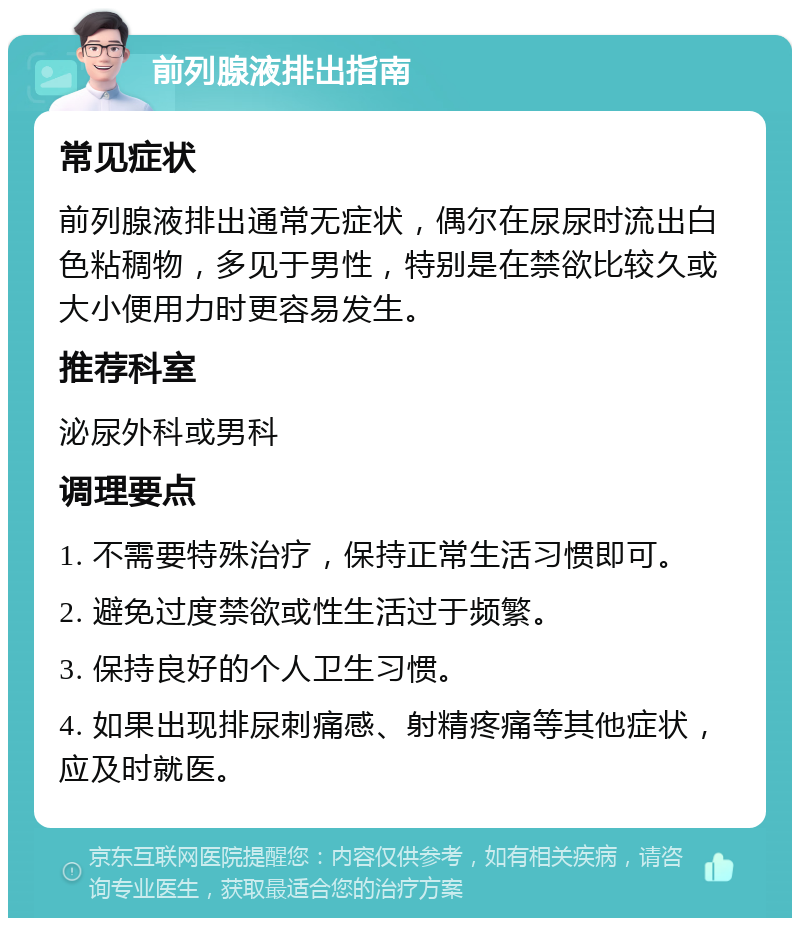 前列腺液排出指南 常见症状 前列腺液排出通常无症状，偶尔在尿尿时流出白色粘稠物，多见于男性，特别是在禁欲比较久或大小便用力时更容易发生。 推荐科室 泌尿外科或男科 调理要点 1. 不需要特殊治疗，保持正常生活习惯即可。 2. 避免过度禁欲或性生活过于频繁。 3. 保持良好的个人卫生习惯。 4. 如果出现排尿刺痛感、射精疼痛等其他症状，应及时就医。