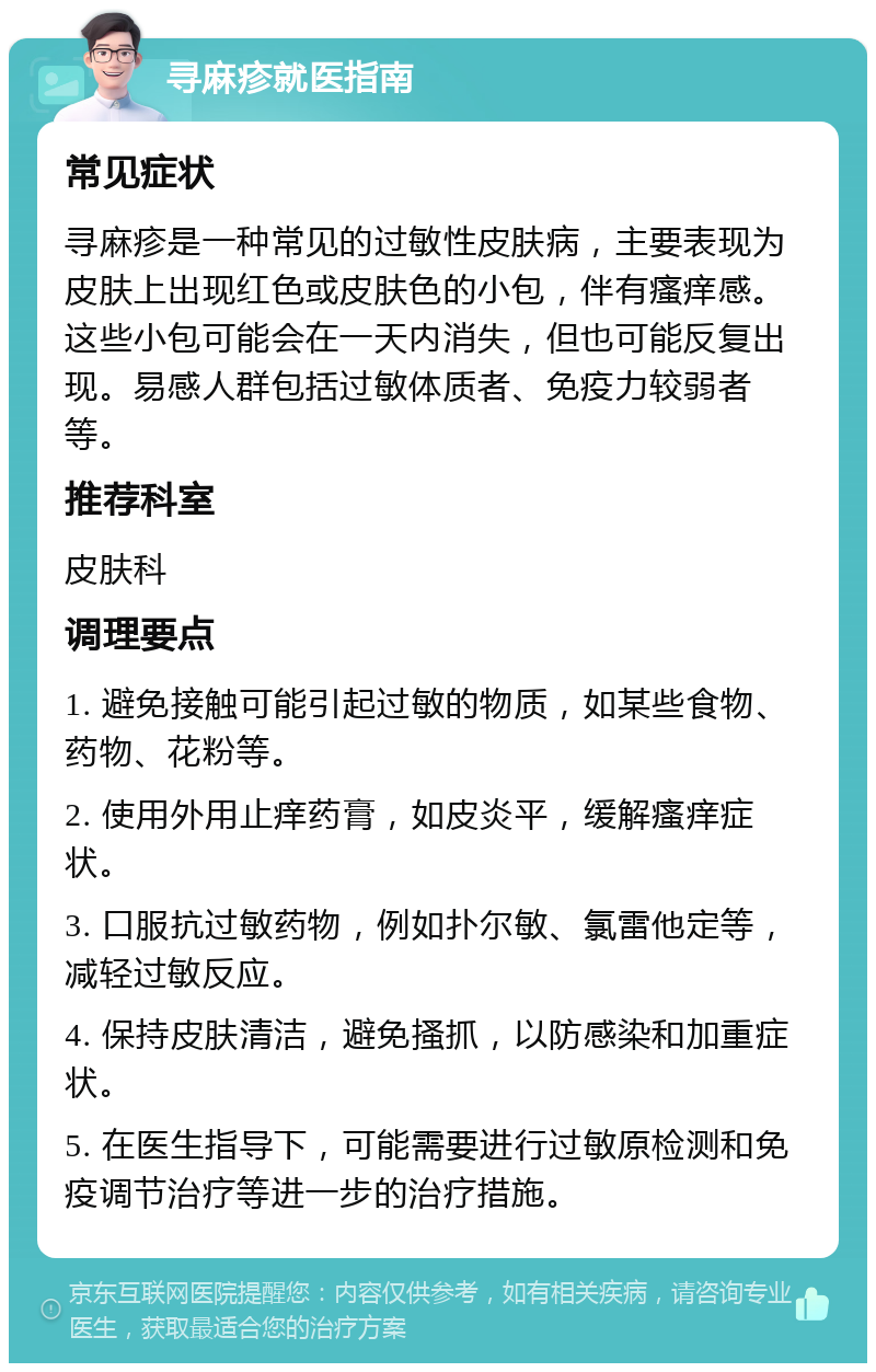 寻麻疹就医指南 常见症状 寻麻疹是一种常见的过敏性皮肤病，主要表现为皮肤上出现红色或皮肤色的小包，伴有瘙痒感。这些小包可能会在一天内消失，但也可能反复出现。易感人群包括过敏体质者、免疫力较弱者等。 推荐科室 皮肤科 调理要点 1. 避免接触可能引起过敏的物质，如某些食物、药物、花粉等。 2. 使用外用止痒药膏，如皮炎平，缓解瘙痒症状。 3. 口服抗过敏药物，例如扑尔敏、氯雷他定等，减轻过敏反应。 4. 保持皮肤清洁，避免搔抓，以防感染和加重症状。 5. 在医生指导下，可能需要进行过敏原检测和免疫调节治疗等进一步的治疗措施。