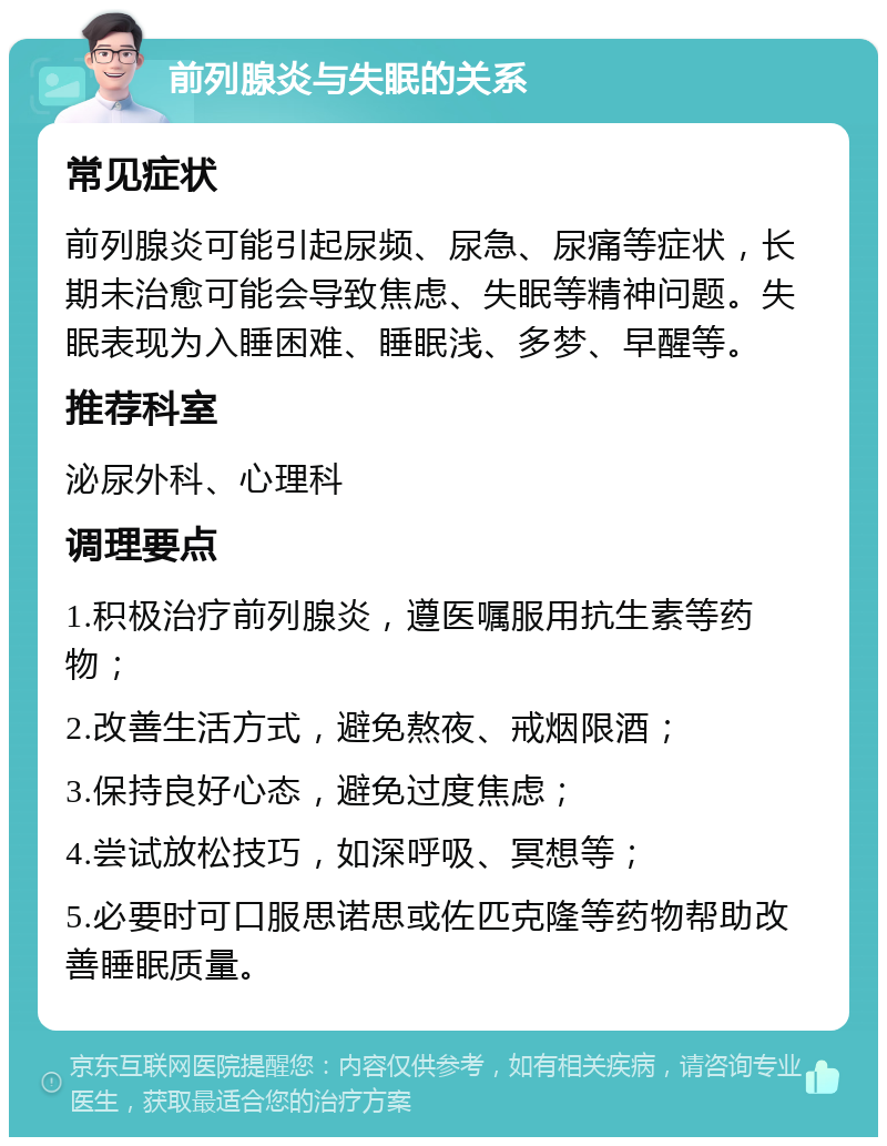 前列腺炎与失眠的关系 常见症状 前列腺炎可能引起尿频、尿急、尿痛等症状，长期未治愈可能会导致焦虑、失眠等精神问题。失眠表现为入睡困难、睡眠浅、多梦、早醒等。 推荐科室 泌尿外科、心理科 调理要点 1.积极治疗前列腺炎，遵医嘱服用抗生素等药物； 2.改善生活方式，避免熬夜、戒烟限酒； 3.保持良好心态，避免过度焦虑； 4.尝试放松技巧，如深呼吸、冥想等； 5.必要时可口服思诺思或佐匹克隆等药物帮助改善睡眠质量。