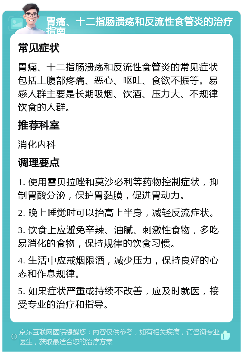 胃痛、十二指肠溃疡和反流性食管炎的治疗指南 常见症状 胃痛、十二指肠溃疡和反流性食管炎的常见症状包括上腹部疼痛、恶心、呕吐、食欲不振等。易感人群主要是长期吸烟、饮酒、压力大、不规律饮食的人群。 推荐科室 消化内科 调理要点 1. 使用雷贝拉唑和莫沙必利等药物控制症状，抑制胃酸分泌，保护胃黏膜，促进胃动力。 2. 晚上睡觉时可以抬高上半身，减轻反流症状。 3. 饮食上应避免辛辣、油腻、刺激性食物，多吃易消化的食物，保持规律的饮食习惯。 4. 生活中应戒烟限酒，减少压力，保持良好的心态和作息规律。 5. 如果症状严重或持续不改善，应及时就医，接受专业的治疗和指导。