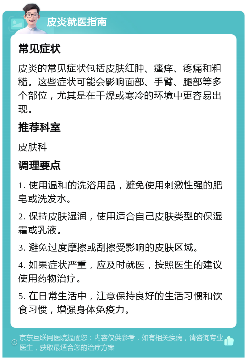 皮炎就医指南 常见症状 皮炎的常见症状包括皮肤红肿、瘙痒、疼痛和粗糙。这些症状可能会影响面部、手臂、腿部等多个部位，尤其是在干燥或寒冷的环境中更容易出现。 推荐科室 皮肤科 调理要点 1. 使用温和的洗浴用品，避免使用刺激性强的肥皂或洗发水。 2. 保持皮肤湿润，使用适合自己皮肤类型的保湿霜或乳液。 3. 避免过度摩擦或刮擦受影响的皮肤区域。 4. 如果症状严重，应及时就医，按照医生的建议使用药物治疗。 5. 在日常生活中，注意保持良好的生活习惯和饮食习惯，增强身体免疫力。