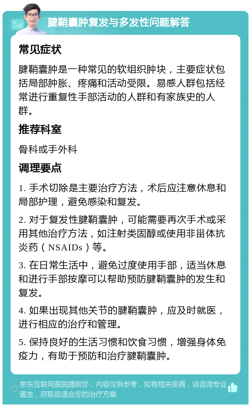 腱鞘囊肿复发与多发性问题解答 常见症状 腱鞘囊肿是一种常见的软组织肿块，主要症状包括局部肿胀、疼痛和活动受限。易感人群包括经常进行重复性手部活动的人群和有家族史的人群。 推荐科室 骨科或手外科 调理要点 1. 手术切除是主要治疗方法，术后应注意休息和局部护理，避免感染和复发。 2. 对于复发性腱鞘囊肿，可能需要再次手术或采用其他治疗方法，如注射类固醇或使用非甾体抗炎药（NSAIDs）等。 3. 在日常生活中，避免过度使用手部，适当休息和进行手部按摩可以帮助预防腱鞘囊肿的发生和复发。 4. 如果出现其他关节的腱鞘囊肿，应及时就医，进行相应的治疗和管理。 5. 保持良好的生活习惯和饮食习惯，增强身体免疫力，有助于预防和治疗腱鞘囊肿。