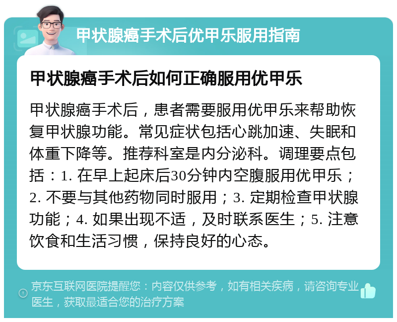 甲状腺癌手术后优甲乐服用指南 甲状腺癌手术后如何正确服用优甲乐 甲状腺癌手术后，患者需要服用优甲乐来帮助恢复甲状腺功能。常见症状包括心跳加速、失眠和体重下降等。推荐科室是内分泌科。调理要点包括：1. 在早上起床后30分钟内空腹服用优甲乐；2. 不要与其他药物同时服用；3. 定期检查甲状腺功能；4. 如果出现不适，及时联系医生；5. 注意饮食和生活习惯，保持良好的心态。