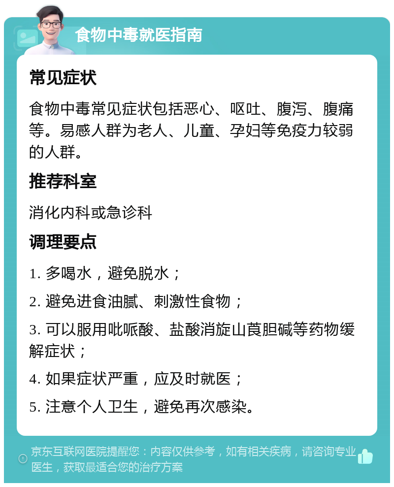 食物中毒就医指南 常见症状 食物中毒常见症状包括恶心、呕吐、腹泻、腹痛等。易感人群为老人、儿童、孕妇等免疫力较弱的人群。 推荐科室 消化内科或急诊科 调理要点 1. 多喝水，避免脱水； 2. 避免进食油腻、刺激性食物； 3. 可以服用吡哌酸、盐酸消旋山莨胆碱等药物缓解症状； 4. 如果症状严重，应及时就医； 5. 注意个人卫生，避免再次感染。