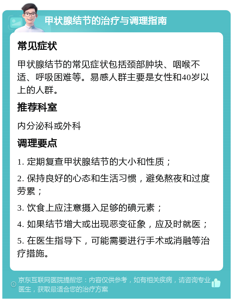 甲状腺结节的治疗与调理指南 常见症状 甲状腺结节的常见症状包括颈部肿块、咽喉不适、呼吸困难等。易感人群主要是女性和40岁以上的人群。 推荐科室 内分泌科或外科 调理要点 1. 定期复查甲状腺结节的大小和性质； 2. 保持良好的心态和生活习惯，避免熬夜和过度劳累； 3. 饮食上应注意摄入足够的碘元素； 4. 如果结节增大或出现恶变征象，应及时就医； 5. 在医生指导下，可能需要进行手术或消融等治疗措施。