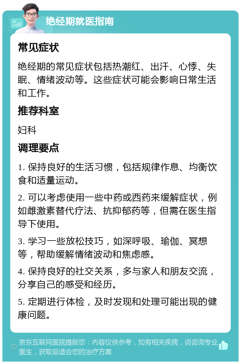 绝经期就医指南 常见症状 绝经期的常见症状包括热潮红、出汗、心悸、失眠、情绪波动等。这些症状可能会影响日常生活和工作。 推荐科室 妇科 调理要点 1. 保持良好的生活习惯，包括规律作息、均衡饮食和适量运动。 2. 可以考虑使用一些中药或西药来缓解症状，例如雌激素替代疗法、抗抑郁药等，但需在医生指导下使用。 3. 学习一些放松技巧，如深呼吸、瑜伽、冥想等，帮助缓解情绪波动和焦虑感。 4. 保持良好的社交关系，多与家人和朋友交流，分享自己的感受和经历。 5. 定期进行体检，及时发现和处理可能出现的健康问题。