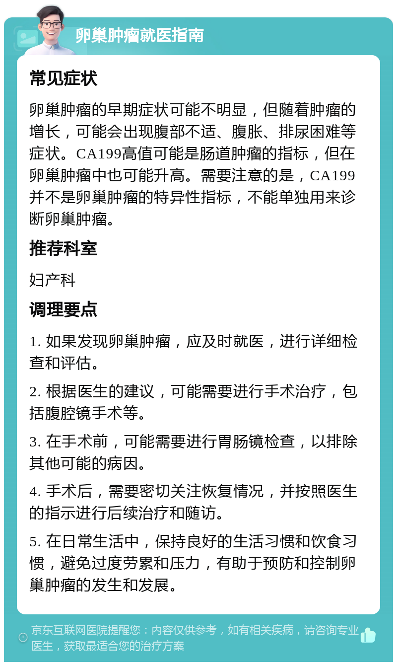 卵巢肿瘤就医指南 常见症状 卵巢肿瘤的早期症状可能不明显，但随着肿瘤的增长，可能会出现腹部不适、腹胀、排尿困难等症状。CA199高值可能是肠道肿瘤的指标，但在卵巢肿瘤中也可能升高。需要注意的是，CA199并不是卵巢肿瘤的特异性指标，不能单独用来诊断卵巢肿瘤。 推荐科室 妇产科 调理要点 1. 如果发现卵巢肿瘤，应及时就医，进行详细检查和评估。 2. 根据医生的建议，可能需要进行手术治疗，包括腹腔镜手术等。 3. 在手术前，可能需要进行胃肠镜检查，以排除其他可能的病因。 4. 手术后，需要密切关注恢复情况，并按照医生的指示进行后续治疗和随访。 5. 在日常生活中，保持良好的生活习惯和饮食习惯，避免过度劳累和压力，有助于预防和控制卵巢肿瘤的发生和发展。