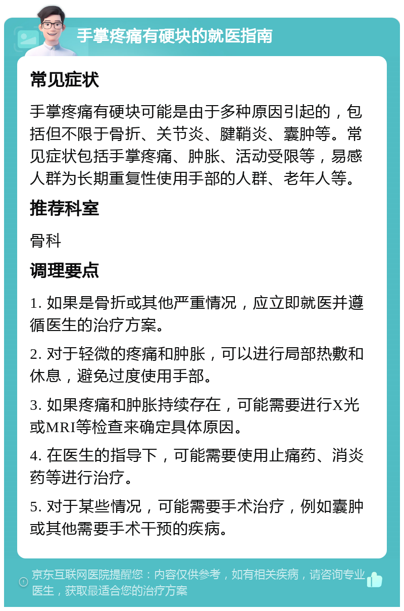 手掌疼痛有硬块的就医指南 常见症状 手掌疼痛有硬块可能是由于多种原因引起的，包括但不限于骨折、关节炎、腱鞘炎、囊肿等。常见症状包括手掌疼痛、肿胀、活动受限等，易感人群为长期重复性使用手部的人群、老年人等。 推荐科室 骨科 调理要点 1. 如果是骨折或其他严重情况，应立即就医并遵循医生的治疗方案。 2. 对于轻微的疼痛和肿胀，可以进行局部热敷和休息，避免过度使用手部。 3. 如果疼痛和肿胀持续存在，可能需要进行X光或MRI等检查来确定具体原因。 4. 在医生的指导下，可能需要使用止痛药、消炎药等进行治疗。 5. 对于某些情况，可能需要手术治疗，例如囊肿或其他需要手术干预的疾病。