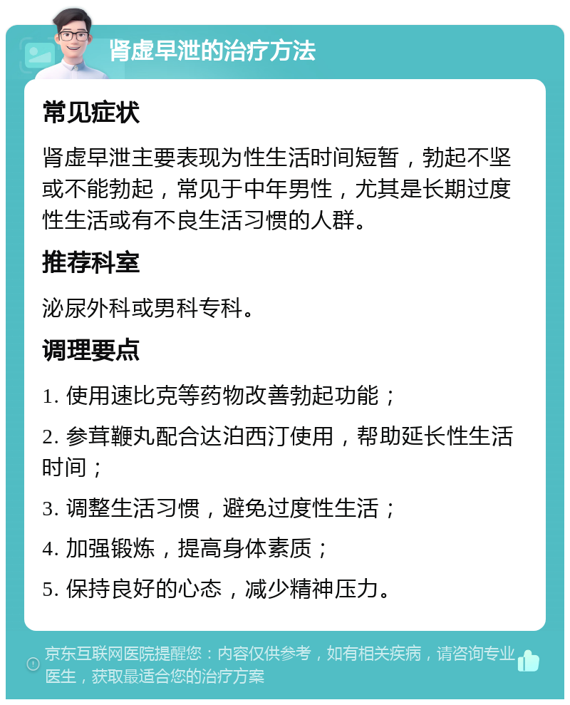 肾虚早泄的治疗方法 常见症状 肾虚早泄主要表现为性生活时间短暂，勃起不坚或不能勃起，常见于中年男性，尤其是长期过度性生活或有不良生活习惯的人群。 推荐科室 泌尿外科或男科专科。 调理要点 1. 使用速比克等药物改善勃起功能； 2. 参茸鞭丸配合达泊西汀使用，帮助延长性生活时间； 3. 调整生活习惯，避免过度性生活； 4. 加强锻炼，提高身体素质； 5. 保持良好的心态，减少精神压力。