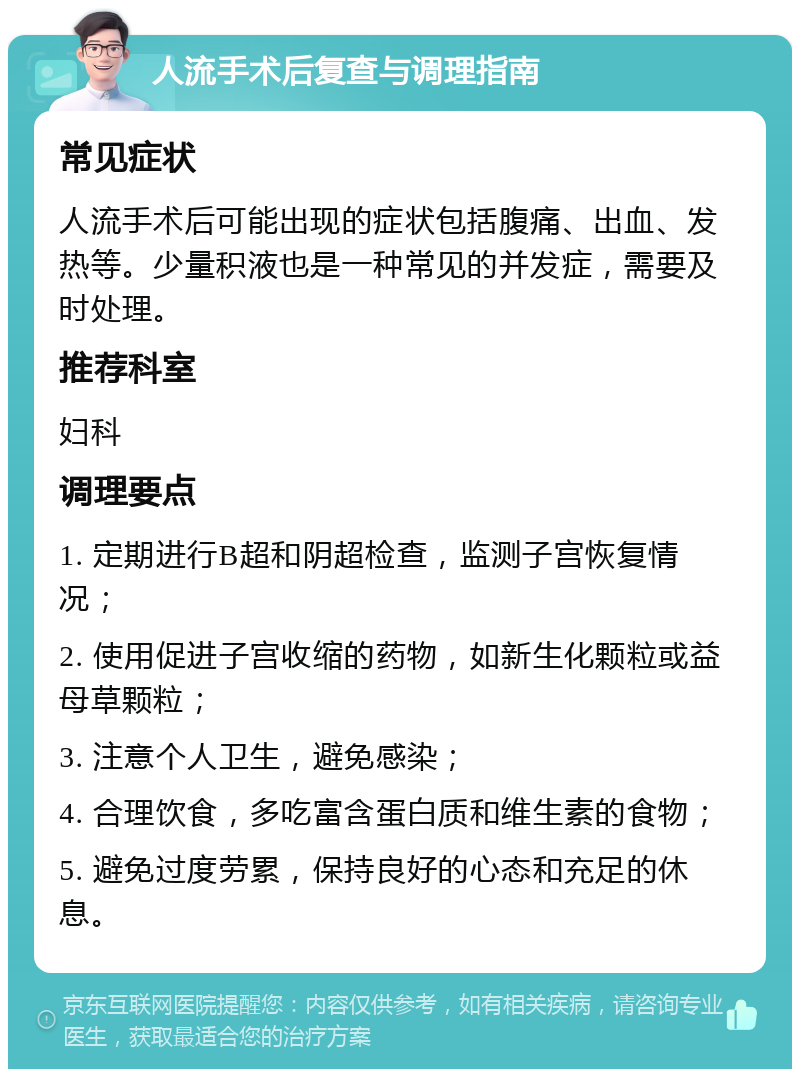 人流手术后复查与调理指南 常见症状 人流手术后可能出现的症状包括腹痛、出血、发热等。少量积液也是一种常见的并发症，需要及时处理。 推荐科室 妇科 调理要点 1. 定期进行B超和阴超检查，监测子宫恢复情况； 2. 使用促进子宫收缩的药物，如新生化颗粒或益母草颗粒； 3. 注意个人卫生，避免感染； 4. 合理饮食，多吃富含蛋白质和维生素的食物； 5. 避免过度劳累，保持良好的心态和充足的休息。