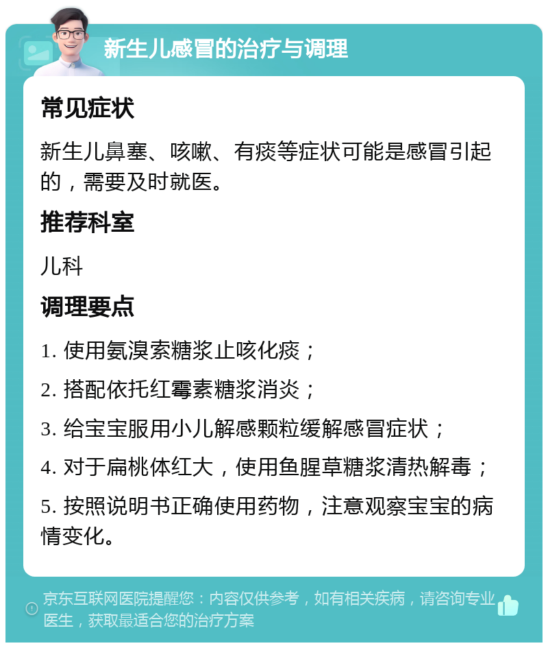 新生儿感冒的治疗与调理 常见症状 新生儿鼻塞、咳嗽、有痰等症状可能是感冒引起的，需要及时就医。 推荐科室 儿科 调理要点 1. 使用氨溴索糖浆止咳化痰； 2. 搭配依托红霉素糖浆消炎； 3. 给宝宝服用小儿解感颗粒缓解感冒症状； 4. 对于扁桃体红大，使用鱼腥草糖浆清热解毒； 5. 按照说明书正确使用药物，注意观察宝宝的病情变化。