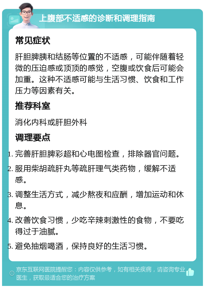 上腹部不适感的诊断和调理指南 常见症状 肝胆脾胰和结肠等位置的不适感，可能伴随着轻微的压迫感或顶顶的感觉，空腹或饮食后可能会加重。这种不适感可能与生活习惯、饮食和工作压力等因素有关。 推荐科室 消化内科或肝胆外科 调理要点 完善肝胆脾彩超和心电图检查，排除器官问题。 服用柴胡疏肝丸等疏肝理气类药物，缓解不适感。 调整生活方式，减少熬夜和应酬，增加运动和休息。 改善饮食习惯，少吃辛辣刺激性的食物，不要吃得过于油腻。 避免抽烟喝酒，保持良好的生活习惯。