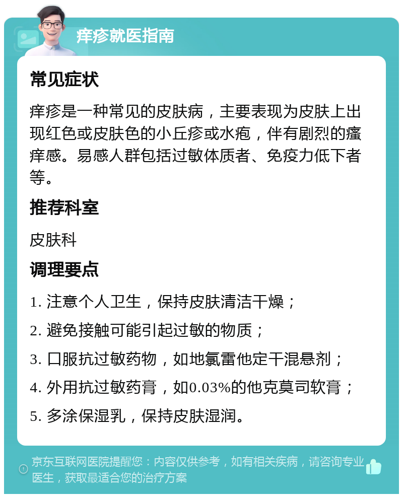 痒疹就医指南 常见症状 痒疹是一种常见的皮肤病，主要表现为皮肤上出现红色或皮肤色的小丘疹或水疱，伴有剧烈的瘙痒感。易感人群包括过敏体质者、免疫力低下者等。 推荐科室 皮肤科 调理要点 1. 注意个人卫生，保持皮肤清洁干燥； 2. 避免接触可能引起过敏的物质； 3. 口服抗过敏药物，如地氯雷他定干混悬剂； 4. 外用抗过敏药膏，如0.03%的他克莫司软膏； 5. 多涂保湿乳，保持皮肤湿润。