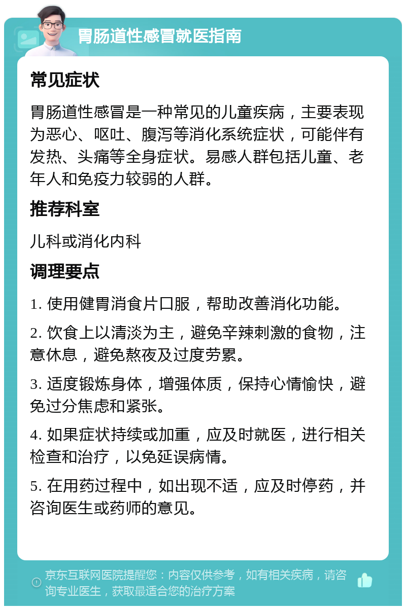 胃肠道性感冒就医指南 常见症状 胃肠道性感冒是一种常见的儿童疾病，主要表现为恶心、呕吐、腹泻等消化系统症状，可能伴有发热、头痛等全身症状。易感人群包括儿童、老年人和免疫力较弱的人群。 推荐科室 儿科或消化内科 调理要点 1. 使用健胃消食片口服，帮助改善消化功能。 2. 饮食上以清淡为主，避免辛辣刺激的食物，注意休息，避免熬夜及过度劳累。 3. 适度锻炼身体，增强体质，保持心情愉快，避免过分焦虑和紧张。 4. 如果症状持续或加重，应及时就医，进行相关检查和治疗，以免延误病情。 5. 在用药过程中，如出现不适，应及时停药，并咨询医生或药师的意见。