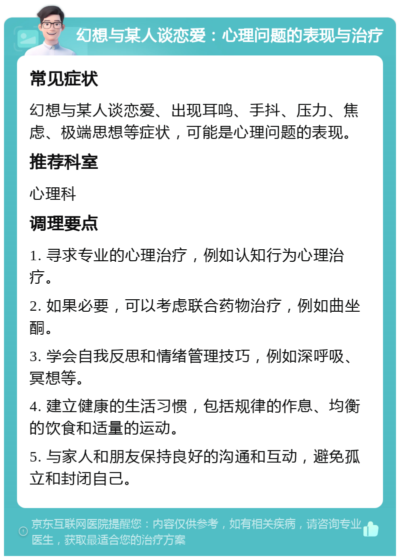 幻想与某人谈恋爱：心理问题的表现与治疗 常见症状 幻想与某人谈恋爱、出现耳鸣、手抖、压力、焦虑、极端思想等症状，可能是心理问题的表现。 推荐科室 心理科 调理要点 1. 寻求专业的心理治疗，例如认知行为心理治疗。 2. 如果必要，可以考虑联合药物治疗，例如曲坐酮。 3. 学会自我反思和情绪管理技巧，例如深呼吸、冥想等。 4. 建立健康的生活习惯，包括规律的作息、均衡的饮食和适量的运动。 5. 与家人和朋友保持良好的沟通和互动，避免孤立和封闭自己。