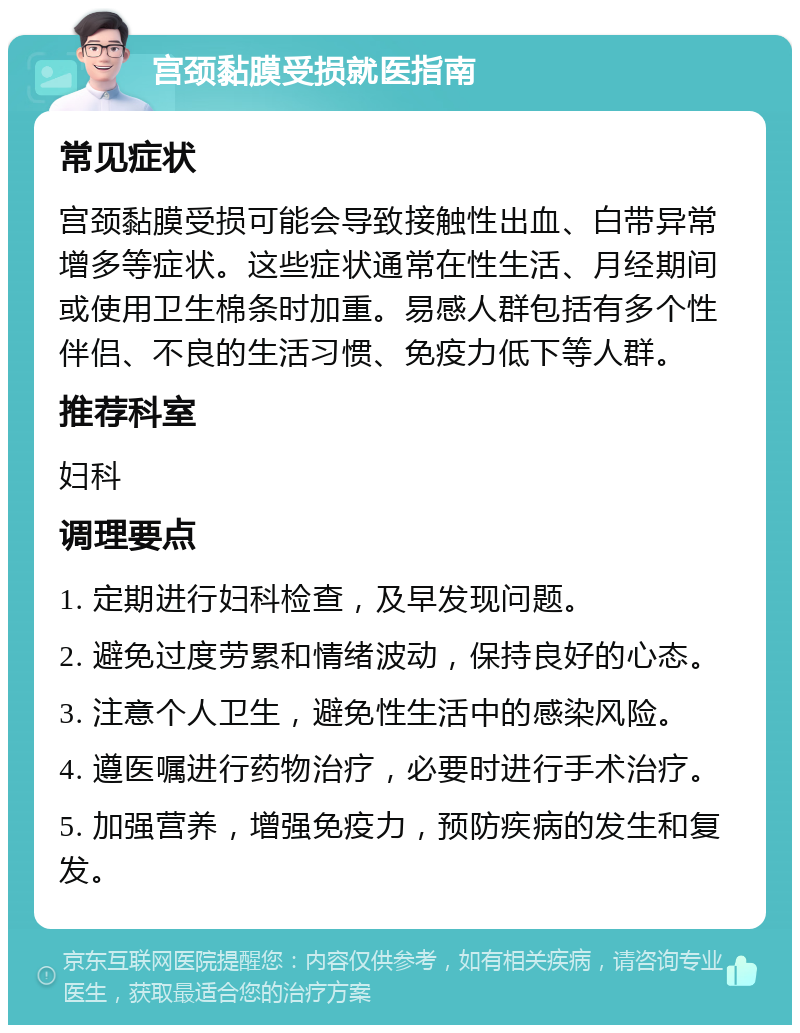 宫颈黏膜受损就医指南 常见症状 宫颈黏膜受损可能会导致接触性出血、白带异常增多等症状。这些症状通常在性生活、月经期间或使用卫生棉条时加重。易感人群包括有多个性伴侣、不良的生活习惯、免疫力低下等人群。 推荐科室 妇科 调理要点 1. 定期进行妇科检查，及早发现问题。 2. 避免过度劳累和情绪波动，保持良好的心态。 3. 注意个人卫生，避免性生活中的感染风险。 4. 遵医嘱进行药物治疗，必要时进行手术治疗。 5. 加强营养，增强免疫力，预防疾病的发生和复发。