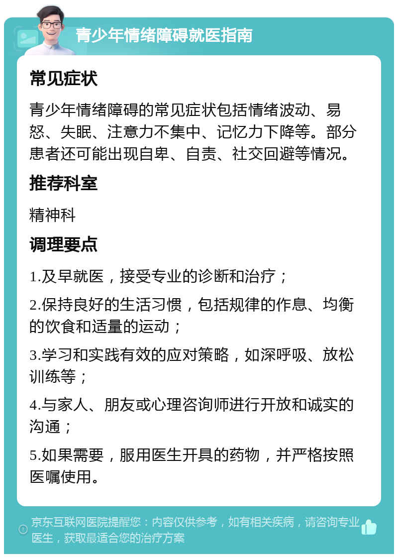 青少年情绪障碍就医指南 常见症状 青少年情绪障碍的常见症状包括情绪波动、易怒、失眠、注意力不集中、记忆力下降等。部分患者还可能出现自卑、自责、社交回避等情况。 推荐科室 精神科 调理要点 1.及早就医，接受专业的诊断和治疗； 2.保持良好的生活习惯，包括规律的作息、均衡的饮食和适量的运动； 3.学习和实践有效的应对策略，如深呼吸、放松训练等； 4.与家人、朋友或心理咨询师进行开放和诚实的沟通； 5.如果需要，服用医生开具的药物，并严格按照医嘱使用。