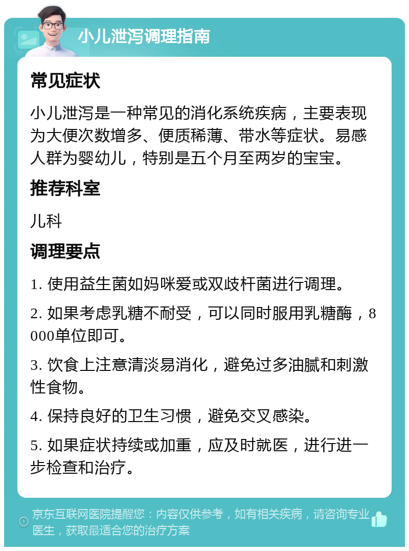 小儿泄泻调理指南 常见症状 小儿泄泻是一种常见的消化系统疾病，主要表现为大便次数增多、便质稀薄、带水等症状。易感人群为婴幼儿，特别是五个月至两岁的宝宝。 推荐科室 儿科 调理要点 1. 使用益生菌如妈咪爱或双歧杆菌进行调理。 2. 如果考虑乳糖不耐受，可以同时服用乳糖酶，8000单位即可。 3. 饮食上注意清淡易消化，避免过多油腻和刺激性食物。 4. 保持良好的卫生习惯，避免交叉感染。 5. 如果症状持续或加重，应及时就医，进行进一步检查和治疗。